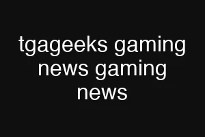 tgageeks gaming news gaming news